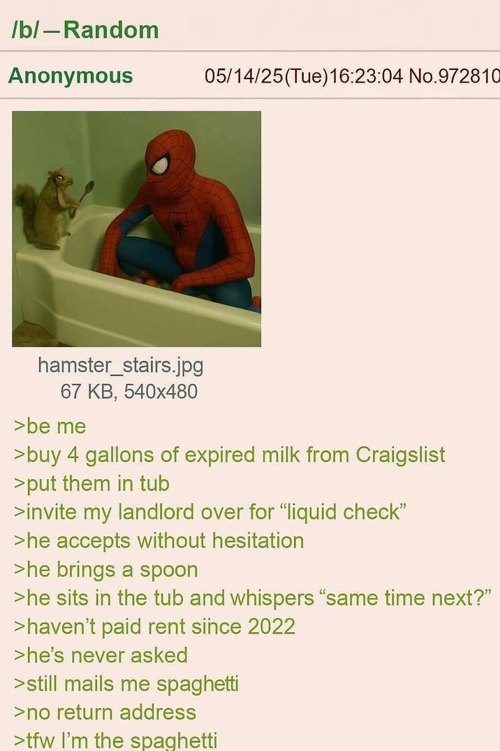/b/ - Random Anonymous 05/14/25(Tue)16:23:04 No.972810 hamster_stairs.jpg 67 KB, 540x480 >be me >buy 4 gallons of expired milk from Craigslist >put them in tub >invite my landlord over for "liquid check" >he accepts without hesitation >he brings a spoon >he sits in the tub and whispers “same time next?" >haven't paid rent since 2022 >he's never asked >still mails me spaghetti >no return address >tfw I'm the spaghetti