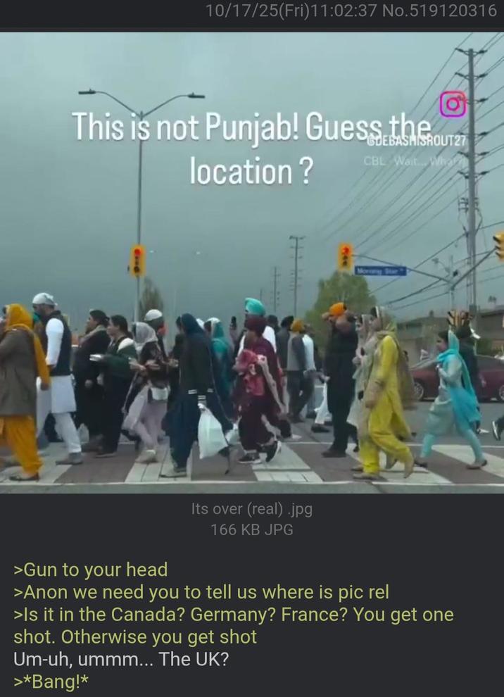 10/17/25(Fri)11:02:37 No.519120316 This is not Punjab! Guess the location? GDEBASHISHOUT27 CBL Wait. Wha Its over (real).jpg 166 KB JPG Morey Star >Gun to your head >Anon we need you to tell us where is pic rel >Is it in the Canada? Germany? France? You get one shot. Otherwise you get shot Um-uh, ummm... The UK? >*Bang!*