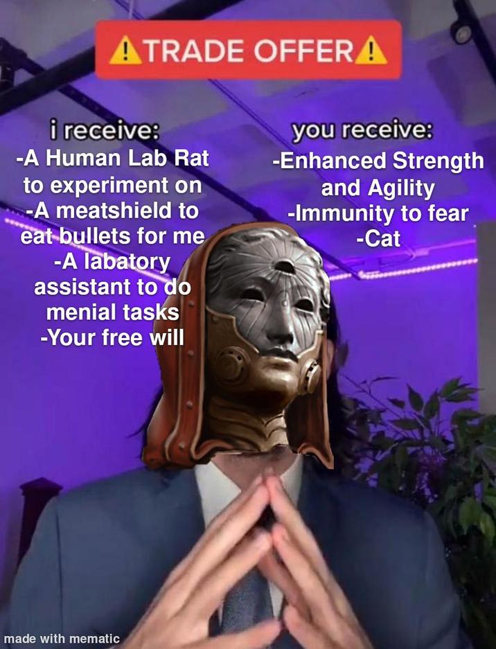 ATRADE OFFERA i receive: -A Human Lab Rat to experiment on -A meatshield to eat bullets for me -A labatory assistant to do menial tasks -Your free will you receive: -Enhanced Strength and Agility -Immunity to fear -Cat made with mematic