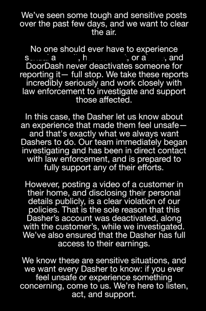 We've seen some tough and sensitive posts over the past few days, and we want to clear the air. S No one should ever have to experience а h , or a 1, and DoorDash never deactivates someone for reporting it- full stop. We take these reports incredibly seriously and work closely with law enforcement to investigate and support those affected. In this case, the Dasher let us know about an experience that made them feel unsafe- and that's exactly what we always want Dashers to do. Our team immediately began investigating and has been in direct contact with law enforcement, and is prepared to fully support any of their efforts. However, posting a video of a customer in their home, and disclosing their personal details publicly, is a clear violation of our policies. That is the sole reason that this Dasher's account was deactivated, along with the customer's, while we investigated. We've also ensured that the Dasher has full access to their earnings. We know these are sensitive situations, and we want every Dasher to know: if you ever feel unsafe or experience something concerning, come to us. We're here to listen, act, and support.