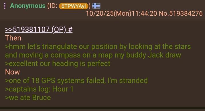 : Anonymous (ID: 6TPWYAY!) >>519381107 (OP) # Then 10/20/25(Mon)11:44:20 No.519384276 >hmm let's triangulate our position by looking at the stars and moving a compass on a map my buddy Jack draw >excellent our heading is perfect Now >one of 18 GPS systems failed, I'm stranded >captains log: Hour 1 >we ate Bruce