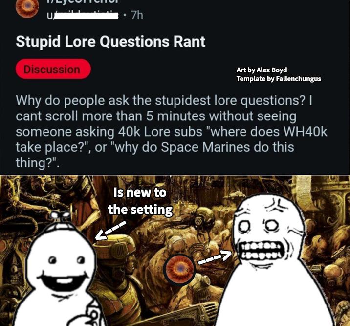 u 7h Stupid Lore Questions Rant Discussion Art by Alex Boyd Template by Fallenchungus Why do people ask the stupidest lore questions? I cant scroll more than 5 minutes without seeing someone asking 40k Lore subs "where does WH40k take place?", or "why do Space Marines do this thing?". 5 Is new to the setting Q