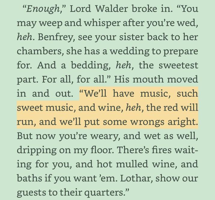 "Enough," Lord Walder broke in. "You may weep and whisper after you're wed, heh. Benfrey, see your sister back to her chambers, she has a wedding to prepare for. And a bedding, heh, the sweetest part. For all, for all." His mouth moved in and out. "We'll have music, such sweet music, and wine, heh, the red will run, and we'll put some wrongs aright. But now you're weary, and wet as well, dripping on my floor. There's fires wait- ing for you, and hot mulled wine, and baths if you want 'em. Lothar, show our guests to their quarters."