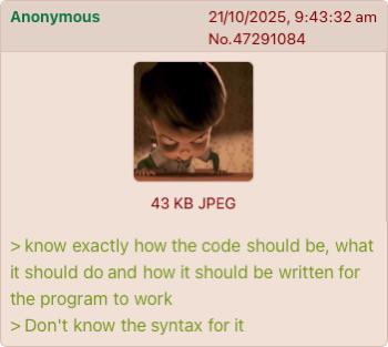 Anonymous 21/10/2025, 9:43:32 am No.47291084 43 KB JPEG > know exactly how the code should be, what it should do and how it should be written for the program to work > Don't know the syntax for it