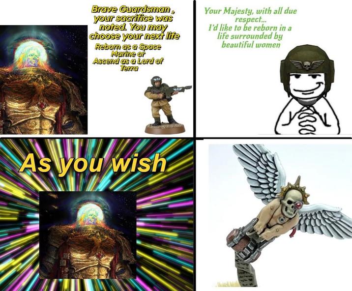 Brave Guardsman, your sacrifice was noted. You may choose your next life Reborn as a Space Marine or Ascend as a Lord of Terra Your Majesty, with all due respect... I'd like to be reborn in a life surrounded by beautiful women As you wish