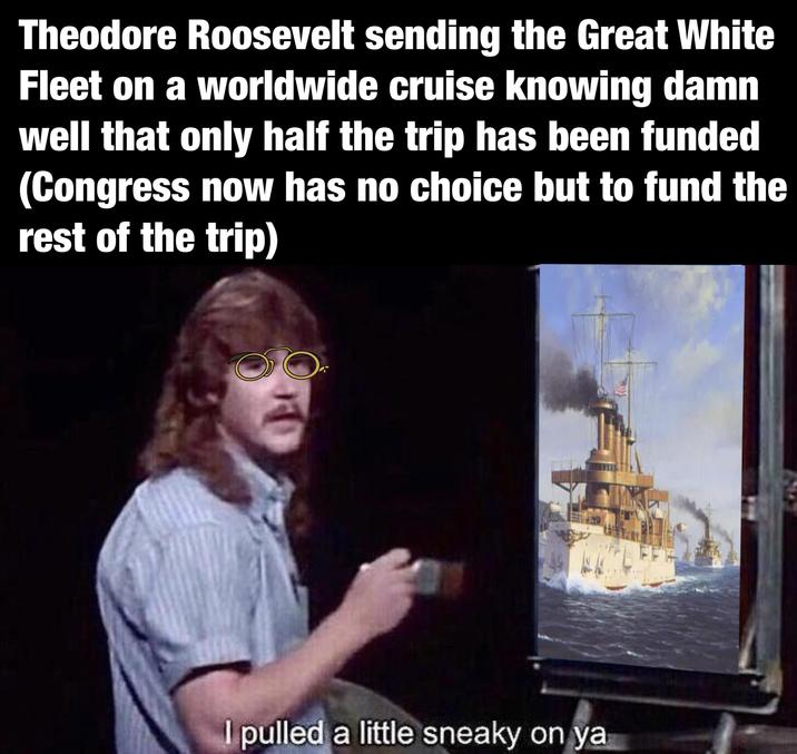 Theodore Roosevelt sending the Great White Fleet on a worldwide cruise knowing damn well that only half the trip has been funded (Congress now has no choice but to fund the rest of the trip) I pulled a little sneaky on ya