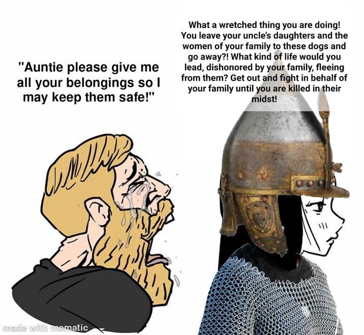 "Auntie please give me all your belongings so I may keep them safe!" What a wretched thing you are doing! You leave your uncle's daughters and the women of your family to these dogs and go away?! What kind of life would you lead, dishonored by your family, fleeing from them? Get out and fight in behalf of your family until you are killed in their midst! made with mematic