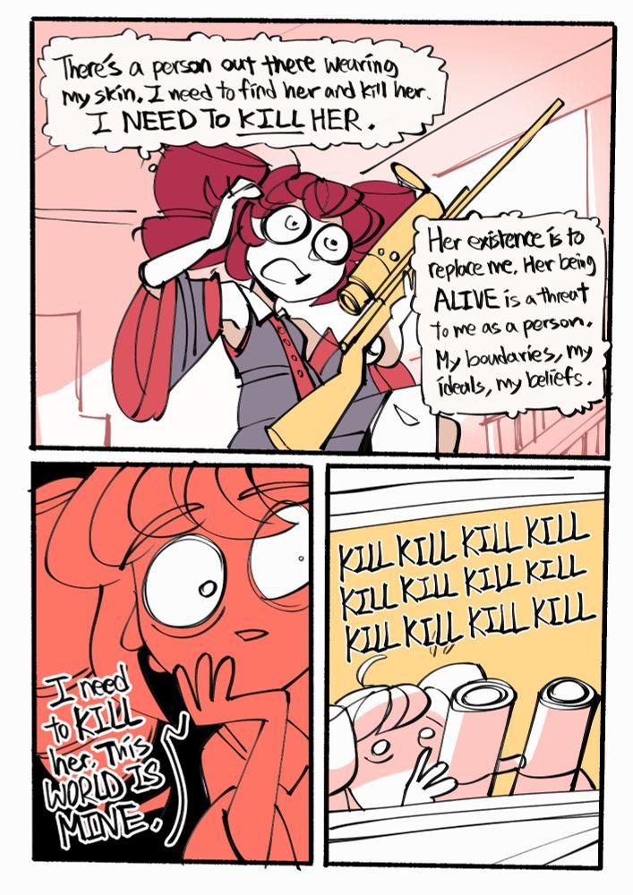 There's a person out there wearing My skin. I need to find her and kill her. I NEED TO KILL HER. I need to KILL her. This WORLD IS MINE m Her existence is to replace me. Her being ALIVE is a threat To me as a person, My boudaries, my ideals, my beliefs. KILL KILL KILL KILL KILL KILL KILL KILL KILL KILL KILL KILL