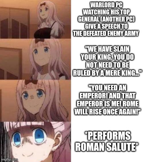 imgflip.com WARLORD PC WATCHING HIS TOP GENERAL CANOTHER PC) GIVE A SPEECH TO THE DEFEATED ENEMY ARMY "WE HAVE SLAIN YOUR KING. YOU DO NOT NEED TO BE RULED BY A MERE KING... "YOU NEED AN EMPEROR! AND THAT EMPEROR IS ME! ROME WILL RISE ONCE AGAIN!" *PERFORMS ROMAN SALUTE