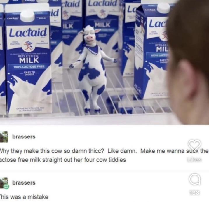 Lactaid id ctaid Lactaid La ILK MILK REDUCED FAT MILK 100% LACTOSE FREE EASY TO DIGEST GRADE ALVITAMINS AND Lac REDUCE MIL 100% LACTO EASY TO DIGEST brassers Why they make this cow so damn thicc? Like damn. Make me wanna suck the actose free milk straight out her four cow tiddies Likes brassers This was a mistake 138