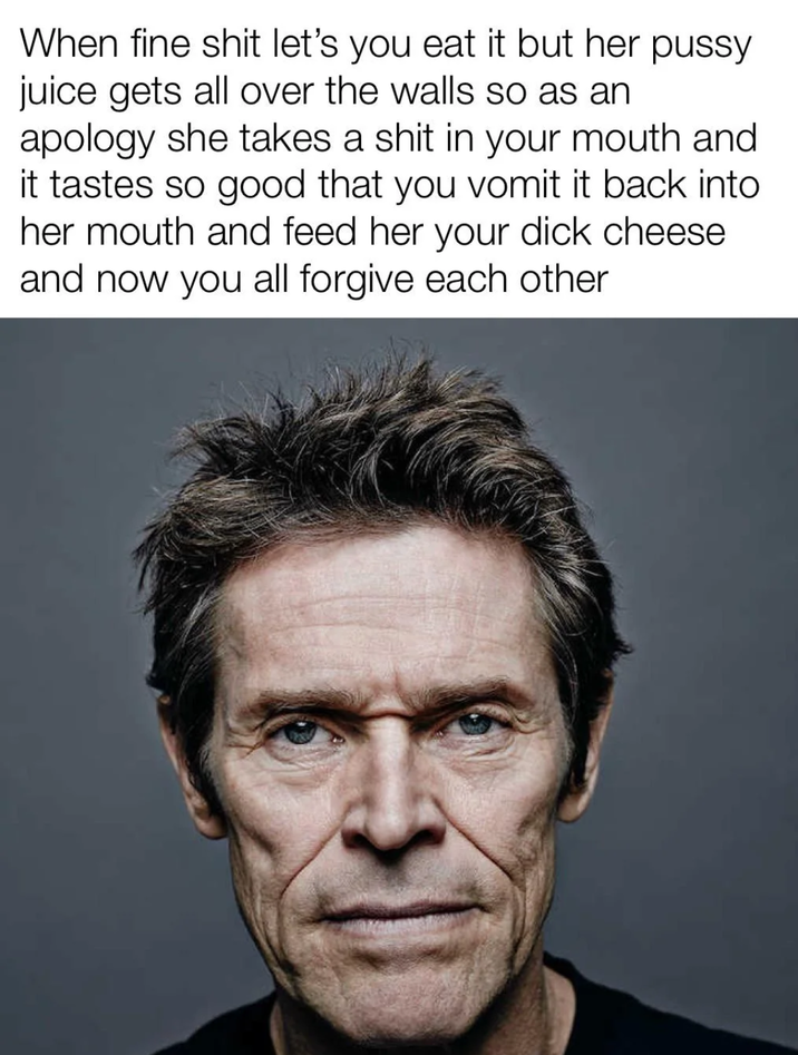 When fine s--- let's you eat it but her p---- juice gets all over the walls so as an apology she takes a s--- in your mouth and it tastes so good that you vomit it back into her mouth and feed her your d--- cheese and now you all forgive each other
