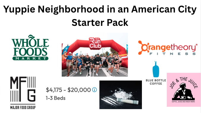 Yuppie Neighborhood in an American City WHOLE FOODS MARKET Starter Pack Run Club Orangetheory FITNESS MFG MAJOR FOOD GROUP $4,175-$20,000 Ⓡ 1-3 Beds BLUE BOTTLE COFFEE JOE & THE JUICE COFFEE, JUICE AND MUCH MORE