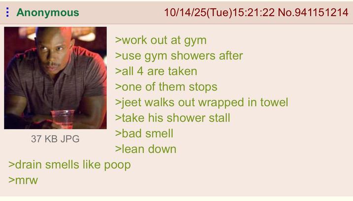 Anonymous 10/14/25(Tue)15:21:22 No.941151214 >work out at gym >use gym showers after >all 4 are taken >one of them stops >jeet walks out wrapped in towel >take his shower stall >bad smell 37 KB JPG >lean down >drain smells like poop >mrw
