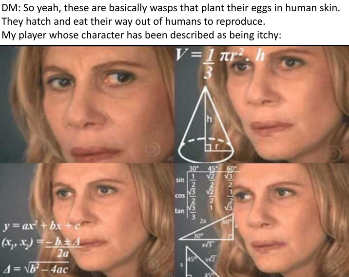 DM: So yeah, these are basically wasps that plant their eggs in human skin. They hatch and eat their way out of humans to reproduce. My player whose character has been described as being itchy: V=1πr². h 3 ap sin COS 30 45 60° 123233 √2 √2 -NINNING 132123 y = ax² + bx + c (x, x)=-b±A 2a 4 = √√b²-4ac tan 60° 30° x√3 45 SV2 450