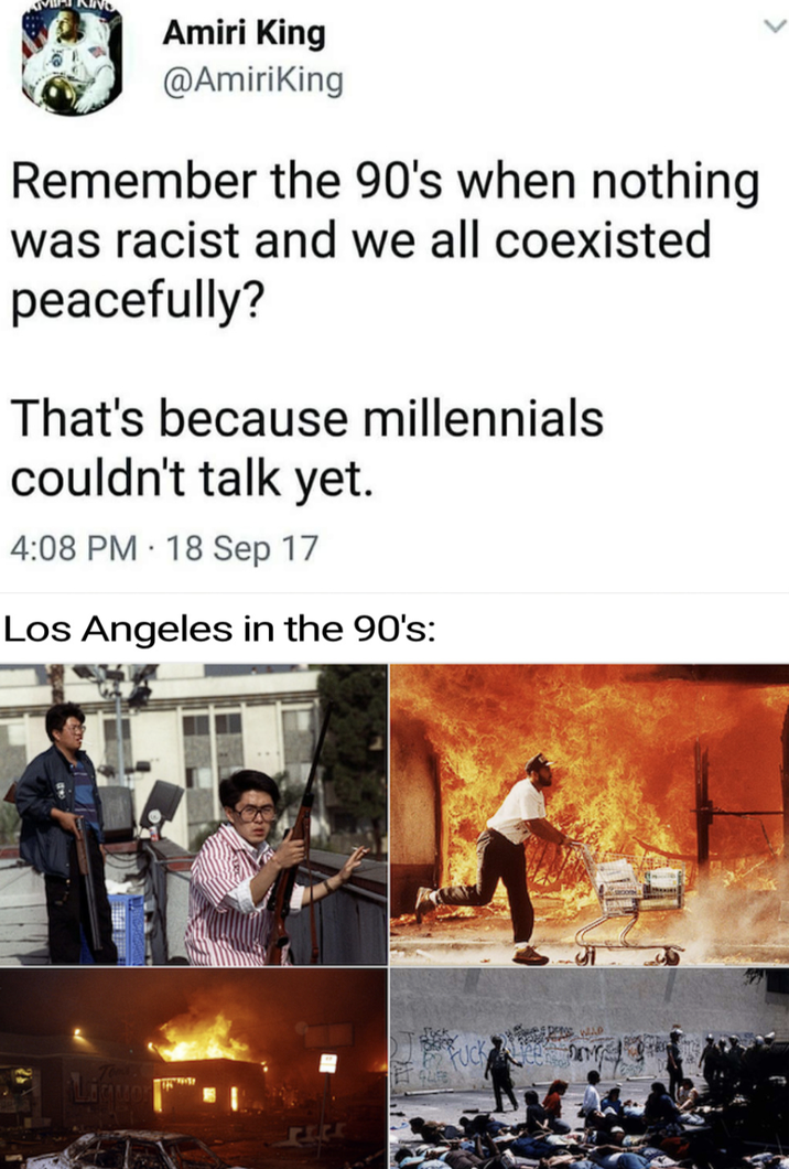 Amiri King @AmiriKing Remember the 90's when nothing was racist and we all coexisted peacefully? That's because millennials couldn't talk yet. 4:08 PM 18 Sep 17 . Los Angeles in the 90's: