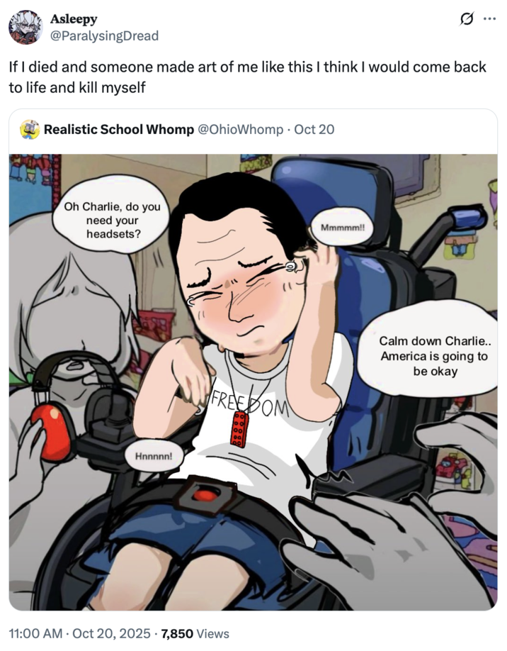 Asleepy @ParalysingDread If I died and someone made art of me like this I think I would come back to life and kill myself Realistic School Whomp @OhioWhomp Oct 20 Oh Charlie, do you need your headsets? Hnnnnn! FREEDOM 09 11:00 AM - Oct 20, 2025 7,850 Views Mmmmm!! Calm down Charlie.. America is going to be okay