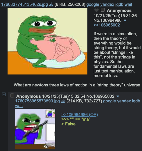 1760837743135462s.jpg (6 KB, 250x208) google yandex iqdb wait Anonymous 10/21/25(Tue)15:31:36 No.106964986 ▼ >>106965002 If we're in a simulation, then the theory of everything would be string theory, but it would be about "strings like this", not the strings in physics. So the fundamental laws are just text manipulation, more of less. What are newtons three laws of motion in a "string theory" universe Anonymous 10/21/25(Tue)15:32:54 No.106965002 ▼ 1760758965573890.jpg (314 KB, 732x727) google yandex iqdb wait >>106964986 (OP) >>> "" == "ma" > False