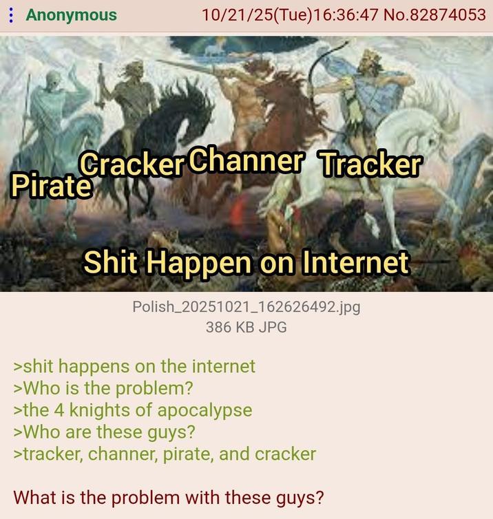 : Anonymous 10/21/25(Tue)16:36:47 No.82874053 Cracker Channer Tracker Pirate S--- Happen on Internet Polish_20251021_162626492.jpg 386 KB JPG >s--- happens on the internet >Who is the problem? >the 4 knights of apocalypse >Who are these guys? >tracker, channer, pirate, and cracker What is the problem with these guys?