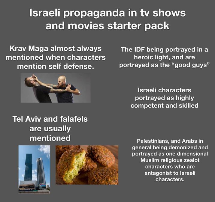 Israeli propaganda in tv shows and movies starter pack Krav Maga almost always mentioned when characters mention self defense. The IDF being portrayed in a heroic light, and are portrayed as the "good guys" Tel Aviv and falafels are usually mentioned Israeli characters portrayed as highly competent and skilled Palestinians, and Arabs in general being demonized and portrayed as one dimensional Muslim religious zealot characters who are antagonist to Israeli characters.