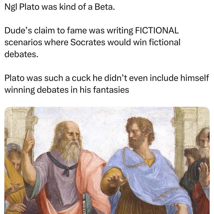 MHOARY Ngl Plato was kind of a Beta. Dude's claim to fame was writing FICTIONAL scenarios where Socrates would win fictional debates. Plato was such a cuck he didn't even include himself winning debates in his fantasies