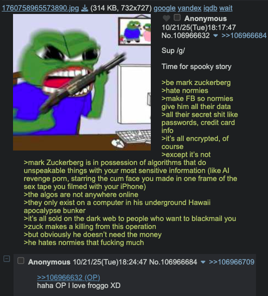 1760758965573890.jpg (314 KB, 732x727) google yandex iqdb wait 1 Anonymous 10/21/25(Tue)18:17:47 No.106966632 ▼ >>106966684 Sup/g/ Time for spooky story >be mark Zuckerberg >hate normies >make FB so normies give him all their data >all their secret s--- like passwords, credit card info >it's all encrypted, of course >except it's not >mark Zuckerberg is in possession of algorithms that do unspeakable things with your most sensitive information (like Al revenge p---, starring the c-- face you made in one frame of the sex tape you filmed with your iPhone) >the algos are not anywhere online >they only exist on a computer in his underground Hawaii apocalypse bunker >it's all sold on the dark web to people who want to blackmail you >zuck makes a killing from this operation >but obviously he doesn't need the money >he hates normies that f------ much Anonymous 10/21/25(Tue)18:24:47 No.106966684 >>106966709 >>106966632 (OP) haha OP I love froggo XD