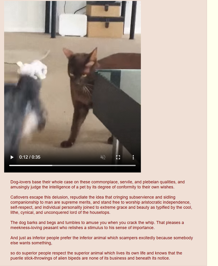 0:12 / 0:35 F Dog-lovers base their whole case on these commonplace, servile, and plebeian qualities, and amusingly judge the intelligence of a pet by its degree of conformity to their own wishes. Catlovers escape this delusion, repudiate the idea that cringing subservience and sidling companionship to man are supreme merits, and stand free to worship aristocratic independence, self-respect, and individual personality joined to extreme grace and beauty as typified by the cool, lithe, cynical, and unconquered lord of the housetops. The dog barks and begs and tumbles to amuse you when you crack the whip. That pleases a meekness-loving peasant who relishes a stimulus to his sense of importance. And just as inferior people prefer the inferior animal which scampers excitedly because somebody else wants something, so do superior people respect the superior animal which lives its own life and knows that the puerile stick-throwings of alien bipeds are none of its business and beneath its notice.