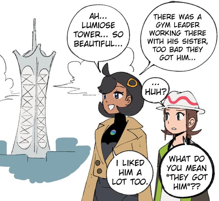 AH... LUMIOSE TOWER... SO BEAUTIFUL... THERE WAS A GYM LEADER WORKING THERE WITH HIS SISTER, TOO BAD THEY GOT HIM... HUH? WHAT DO I LIKED YOU MEAN HIM A "THEY GOT LOT TOO. HIM"??