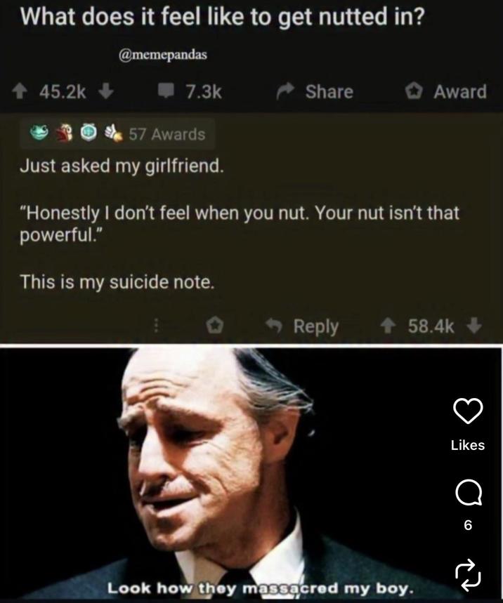 What does it feel like to get nutted in? @memepandas ↑ 45.2k 7.3k Share Award 57 Awards Just asked my girlfriend. "Honestly I don't feel when you nut. Your nut isn't that powerful." This is my suicide note. Reply + 58.4k-> Look how they massacred my boy. в Likes о 6 소고