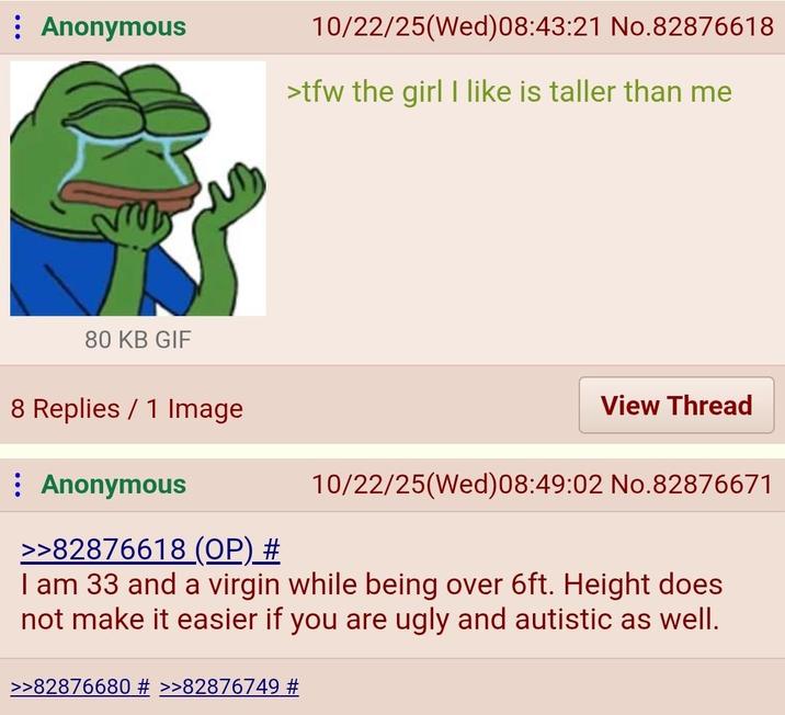 Anonymous 10/22/25(Wed) 08:43:21 No.82876618 >tfw the girl I like is taller than me 80 KB GIF 8 Replies 1 Image : Anonymous >>82876618 (OP) # View Thread 10/22/25(Wed) 08:49:02 No.82876671 I am 33 and a virgin while being over 6ft. Height does not make it easier if you are ugly and autistic as well. >>82876680 # >>82876749 #