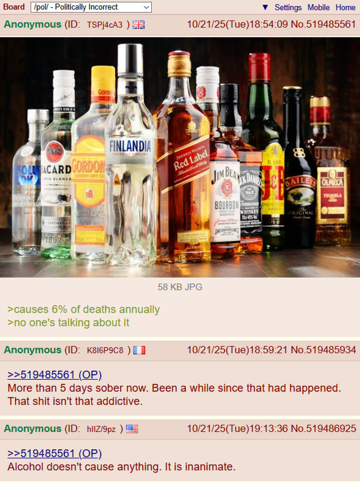 Board /pol/ - Politically Incorrect Anonymous (ID: TSPj4cA3) GORDO Settings Mobile Home 10/21/25(Tue)18:54:09 No.519485561 SOLU BACARDGORDON RTA BLANCA LONDON DRY G FINLANDIA TOOK FINLAND JOHNNIE WALKER Red Label JIM BEATDAN RARE SANTIAGO C DCN DRE 11882 > causes 6% of deaths annually >no one's talking about it Anonymous (ID: K816P9C8) >>519485561 (OP). BHD 09 58 KB JPG B BOURBON Tennessee ENDED WHOO ORIGINAL TEQUILA 10/21/25(Tue)18:59:21 No.519485934 More than 5 days sober now. Been a while since that had happened. That s--- isn't that addictive. Anonymous (ID: hlIZ/9pz) >>519485561 (OP) 10/21/25(Tue)19:13:36 No.519486925 Alcohol doesn't cause anything. It is inanimate.