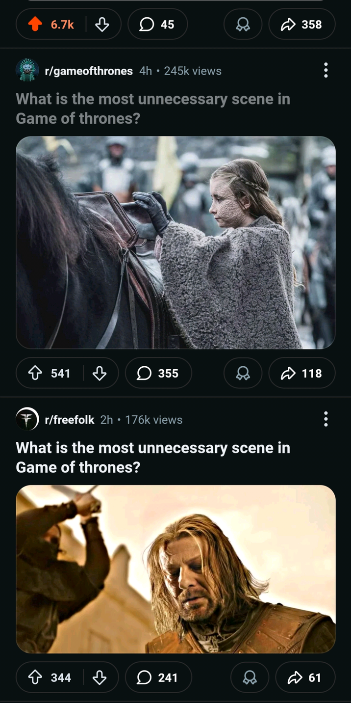 6.7k 45 r/gameofthrones 4h • 245k views What is the most unnecessary scene in Game of thrones? 358 541 > 355 Q 118 r/freefolk 2h • 176k views What is the most unnecessary scene in Game of thrones? 344 241 61