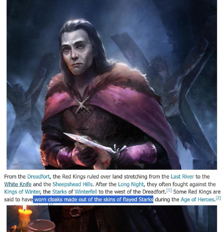 From the Dreadfort, the Red Kings ruled over land stretching from the Last River to the White Knife and the Sheepshead Hills. After the Long Night, they often fought against the Kings of Winter, the Starks of Winterfell to the west of the Dreadfort. [1] Some Red Kings are said to have worn cloaks made out of the skins of flayed Starks during the Age of Heroes.[2]