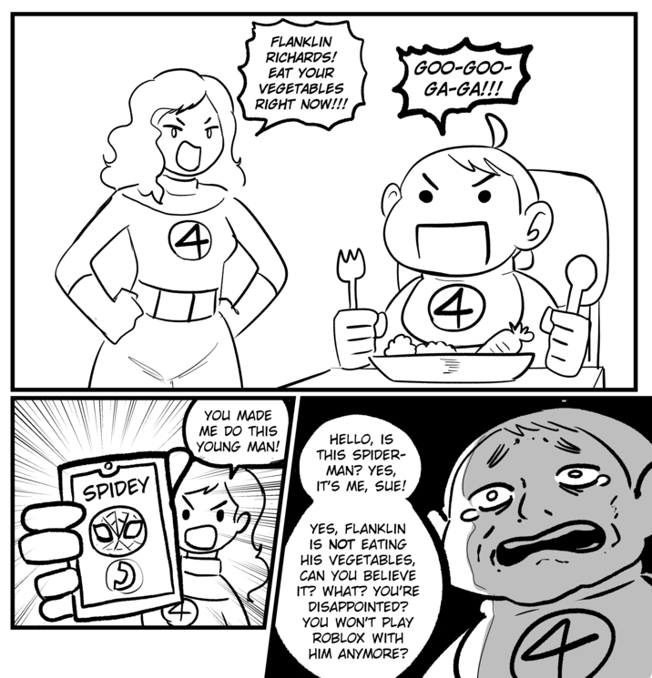 00 SPIDEY བ་ FLANKLIN RICHARDS! EAT YOUR VEGETABLES RIGHT NOW!!! GOO-GOO- GA-GA!!! YOU MADE ME DO THIS YOUNG MAN! HELLO, IS THIS SPIDER- MAN? YES, IT'S ME, SUE! YES, FLANKLIN IS NOT EATING HIS VEGETABLES, CAN YOU BELIEVE IT? WHAT? YOU'RE DISAPPOINTED? YOU WON'T PLAY ROBLOX WITH HIM ANYMORE? لوگی