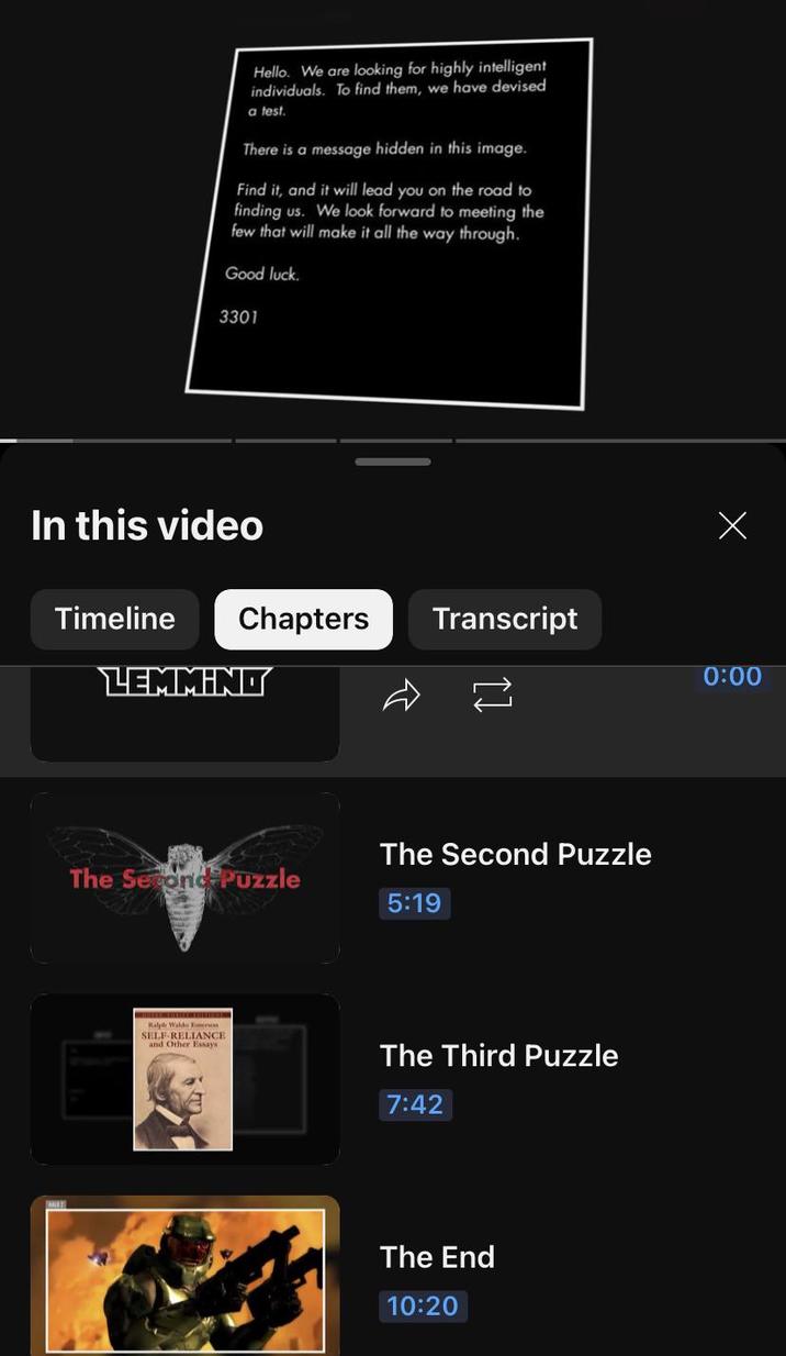 Hello. We are looking for highly intelligent individuals. To find them, we have devised a test. There is a message hidden in this image. Find it, and it will lead you on the road to finding us. We look forward to meeting the few that will make it all the way through. Good luck. 3301 In this video Х Chapters Transcript 0:00 2 Timeline LEMMINO The Second Puzzle The Second Puzzle 5:19 Ralph Waldo Emerson SELF-RELIANCE and Other Essays The Third Puzzle 7:42 The End 10:20
