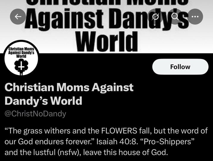 Against Dandy's™ World Christian Moms Against Dandy's World Christian Moms Against Dandy's World @ChristNoDandy Follow "The grass withers and the FLOWERS fall, but the word of our God endures forever." Isaiah 40:8. "Pro-Shippers" and the lustful (nsfw), leave this house of God.