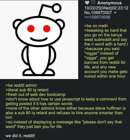 >be reddit admin Anonymous 10/22/25(Wed)02:23:12 No.106970007 >>106970098 >be on meth >tweaking so hard that you go on the kanye west subreddit and say the n word with a hard r >because you said "n-----" instead of "n----", you get banned from reddit for life, and any new account you make gets nuked within one hour >literal sub 80 iq retard >fresh out of web dev bootcamp >don't know about how to use javascript to keep a comment from getting posted if it has certain words >none of the other admins know either because steve huffman is also a sub 80 iq retard and refuses to hire anyone smarter than him >so instead of displaying a message like "please don't say that word" they just ban you for life we did it, reddit!