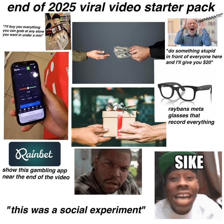 end of 2025 viral video starter pack "I'll buy you everything you can grab at any store you want in under a min" "raahhhhh!!!!" 7.40 Rainbet 00 19000 X 50.00 50.00 O At Curve 50.00 -> 1 B C Chal 0 canbet.com MINI Rainbet show this gambling app near the end of the video ReactionGIFS. "this was a social experiment" 'do something stupid in front of everyone here and I'll give you $20" BL raybans meta glasses that record everything SIKE
