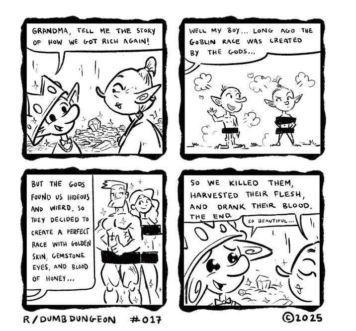 Con GRANDMA, TELL ME THE STORY OF HOW WE GOT RICH AGAIN! WELL MY BOY... LONG AGO THE GOBLIN RACE WAS BY THE GODS... CREATED ее 혹 ☑ BUT THE GODS FOUND US HIDEOUS AND WIERD So THEY DECIDED TO CREATE A PERFECT RACE WITH GOLDEN SKIN, GEMSTONE EYES, AND BLOOD OF HONEY... SO WE KILLED THEM, HARVESTED THEIR FLESH, AND DRANK THEIR BLOOD. THE END. SO BEAUTIFUL... R/DUMB DUNGEON #017 ©2025