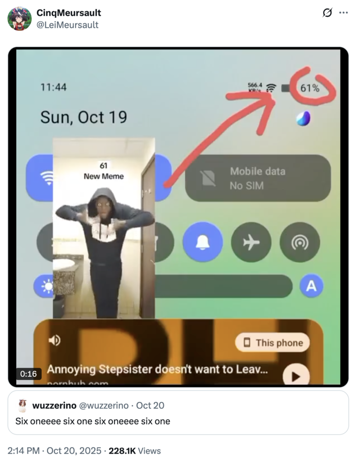 Cinq Meursault @LeiMeursault 11:44 Sun, Oct 19 566.4 KRIS 61 New Meme Mobile data No SIM + This phone 0:16 Annoying Stepsister doesn't want to Leav... pornhub.com wuzzerino @wuzzerino Oct 20 Six oneeee six one six oneeee six one 2:14 PM Oct 20, 2025 228.1K Views 61% A :