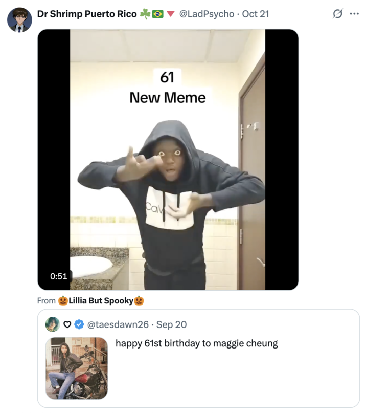 Dr Shrimp Puerto Rico @LadPsycho Oct 21 • 61 New Meme Calv 0:51 From Lillia But Spooky @taesdawn26 · Sep 20 happy 61st birthday to maggie cheung