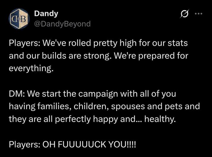 Dandy B @DandyBeyond Players: We've rolled pretty high for our stats and our builds are strong. We're prepared for everything. DM: We start the campaign with all of you having families, children, spouses and pets and they are all perfectly happy and... healthy. Players: OH FUUUUUCK YOU!!!!