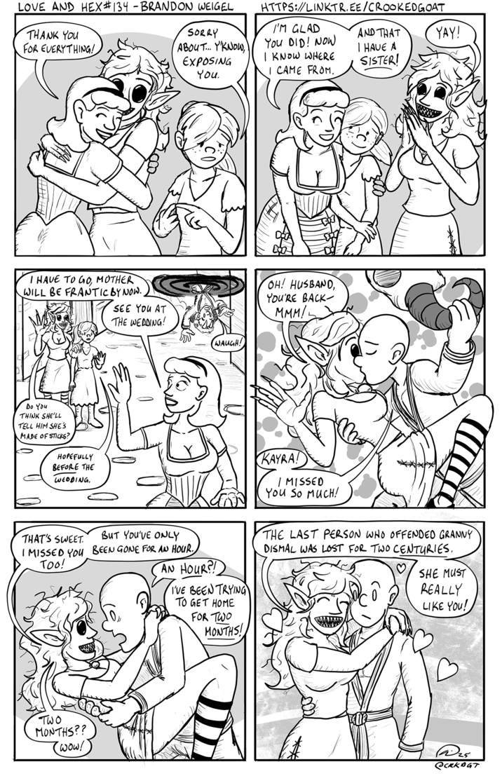 LOVE AND HEX #134 - BRANDON WEIGEL THANK YOU FOR EVERYTHING! HTTPS://LINKTR.EE/CROOKEDGOAT SORRY ABOUT... Y'KNOW, I'M GLAD You DID! NOW EXPOSING You I KNOW WHERE I CAME FROM. AND THAT I HAVE A SISTER! YAY! I HAVE TO GO, MOTHER WILL BE FRANTIC BY NOW.. SEE YOU AT THE WEDDING! Do You THINK SHE'LL TELL HIM SHE'S MADE OF STICKS? HOPEFULLY BEFORE THE WEDDING, WAUGH! OH! HUSBAND, YOU'RE BACK- MMM/L KAYRA! MISSED You SO MUCH! BUT YOU'VE ONLY THAT'S SWEET I MISSED YOU BEEN GONE FOR AN HOUR. TOO! AN HOUR?! I'VE BEEN TRYING TO GET HOME FOR TWO MONTHS! THE LAST PERSON WHO OFFENDED GRANNY DISMAL WAS LOST FOR TWO CENTURIES. SHE MUST REALLY LIKE YOU! TWO MONTHS?? (wow! 25 есккоит