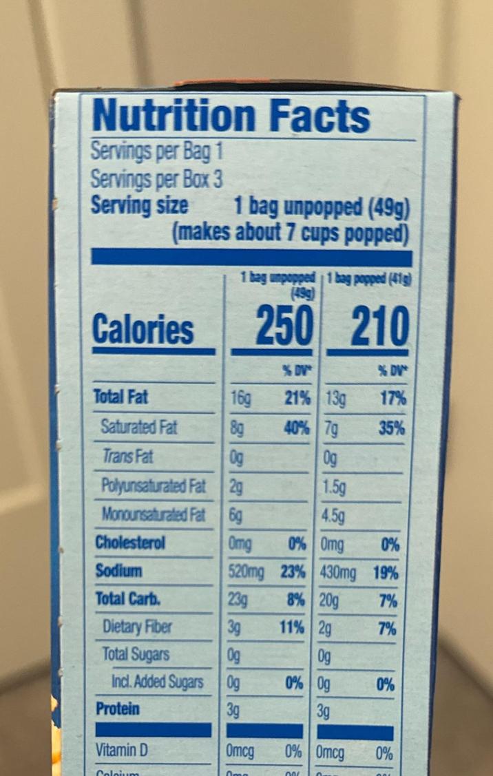 Nutrition Facts Servings per Bag 1 Servings per Box 3 Serving size 1 bag unpopped (49g) (makes about 7 cups popped) Calories 1 bag umpopped 1 bag popped (41g) (49g) 250 210 %DV* %DV Total Fat 16g 21% 13g 17% Saturated Fat 8g 40% 70 35% Trans Fat Og Og Polyunsaturated Fat 2g 1.5g Monounsaturated Fat 6g 4.5g Cholesterol Omg 0% Omg 0% Sodium 520mg 23% 430mg 19% Total Carb. 23g 8% 20g 7% Dietary Fiber 3g Total Sugars Incl. Added Sugars 0g Protein 8888 11% 2g 7% Og 0% Og 0% 3g Vitamin D Omcg 0% Omcg 0% Colcium