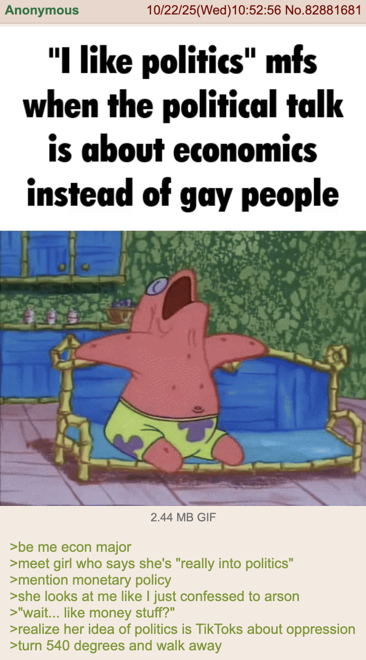 Anonymous 10/22/25(Wed)10:52:56 No.82881681 "I like politics" mfs when the political talk is about economics instead of gay people >be me econ major 2.44 MB GIF >meet girl who says she's "really into politics" >mention monetary policy >she looks at me like I just confessed to arson >"wait... like money stuff?" >realize her idea of politics is TikToks about oppression >turn 540 degrees and walk away