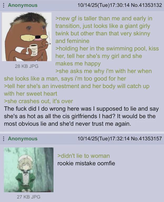 Anonymous 28 KB JPG 10/14/25(Tue)17:30:14 No.41353132 >new gf is taller than me and early in transition, just looks like a giant girly twink but other than that very skinny and feminine >holding her in the swimming pool, kiss her, tell her she's my girl and she makes me happy >she asks me why i'm with her when she looks like a man, says i'm too good for her >tell her she's an investment and her body will catch up with her sweet heart >she crashes out, it's over The f--- did I do wrong here was I supposed to lie and say she's as hot as all the cis girlfriends I had? It would be the most obvious lie and she'd never trust me again. Anonymous 27 KB JPG 10/14/25(Tue)17:32:14 No.41353157 >didn't lie to woman rookie mistake oomfie