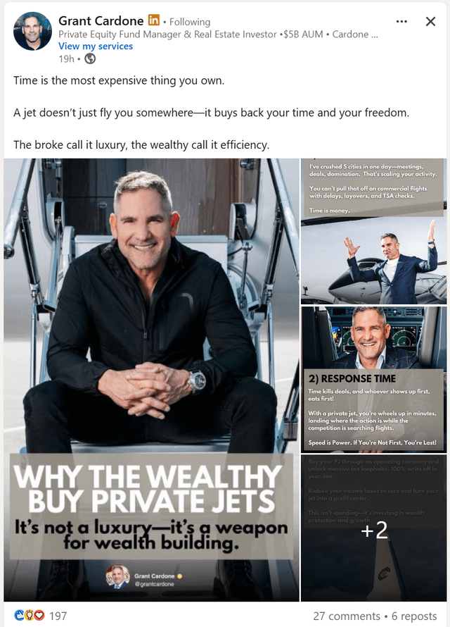 Grant Cardone in . Following Private Equity Fund Manager & Real Estate Investor ⚫$5B AUM • Cardone... View my services 19h → Time is the most expensive thing you own. A jet doesn't just fly you somewhere-it buys back your time and your freedom. The broke call it luxury, the wealthy call it efficiency. × I've crushed 5 cities in one day-meetings, deals, domination. That's scaling your activity. You can't pull that off on commercial flights with delays, layovers, and TSA checks. Time is money. WHY THE WEALTHY BUY PRIVATE JETS It's not a luxury-it's a weapon for wealth building. 2) RESPONSE TIME Time kills deals, and whoever shows up first, eats first! With a private jet, you're wheels up in minutes, landing where the action is while the competition is searching flights. Speed is Power. If You're Not First, You're Last! Buy your PJ through an operating company and unlock massive tax loopholes. 100% write off in year one. Reduce your income taxes to zero and turn your jet into a profit center. This isn't spending-it's investing in wealth protection and growth. +2 COO 197 Grant Cardone @grantcardone 27 comments 6 reposts •
