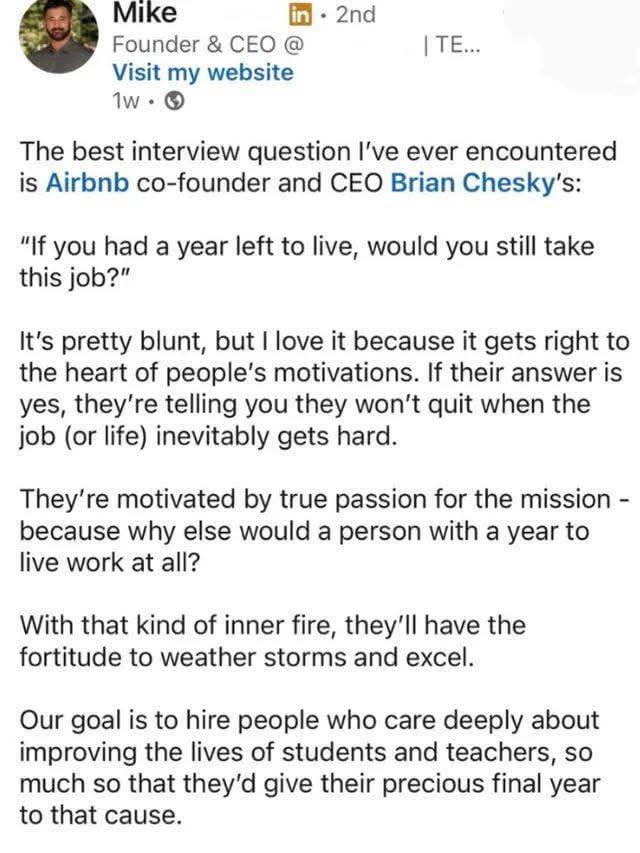 Mike Founder & CEO @ Visit my website 1w → in 2nd | TE... The best interview question I've ever encountered is Airbnb co-founder and CEO Brian Chesky's: "If you had a year left to live, would you still take this job?" It's pretty blunt, but I love it because it gets right to the heart of people's motivations. If their answer is yes, they're telling you they won't quit when the job (or life) inevitably gets hard. They're motivated by true passion for the mission - because why else would a person with a year to live work at all? With that kind of inner fire, they'll have the fortitude to weather storms and excel. Our goal is to hire people who care deeply about improving the lives of students and teachers, so much so that they'd give their precious final year to that cause.