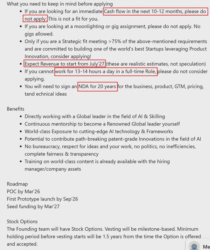 What you need to keep in mind before applying • If you are looking for an immediate Cash flow in the next 10-12 months, please do not apply. This is not a fit for you. • If you are looking at a moonlighting or gig assignment, please do not apply. No gigs allowed. • • Only if you are a Strategic fit meeting >75% of the above-mentioned requirements and are committed to building one of the world's best Startups leveraging Product Innovation, consider applying! Expect Revenue to start from July'27 (these are realistic estimates, not speculation) If you cannot work for 13-14 hours a day in a full-time Role, please do not consider applying. • You will need to sign an NDA for 20 years for the business, product, GTM, pricing, tand echnical ideas Benefits • Directly working with a Global leader in the field of Al & Skilling • Continuous mentorship to become a Renowned Global leader yourself • World-class Exposure to cutting-edge Al technology & Frameworks • Potential to contribute path-breaking patent-grade Innovations in the field of Al • No bureaucracy, respect for ideas and your work, no politics, no inefficiencies, complete fairness & transparency • Training on world-class content is already available with the hiring manager/company assets Roadmap POC by Mar'26 First Prototype launch by Sep'26 Seed funding by Mar'27 Stock Options The Founding team will have Stock Options. Vesting will be milestone-based. Minimum holding period before vesting starts will be 1.5 years from the time the Option is offered and accepted. Me