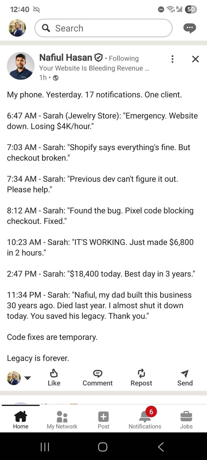 12:40 Q Search Nafiul Hasan Following Your Website Is Bleeding Revenue... 1h 0 • ill 50 ☑ My phone. Yesterday. 17 notifications. One client. 6:47 AM - Sarah (Jewelry Store): "Emergency. Website down. Losing $4K/hour." 7:03 AM - Sarah: "Shopify says everything's fine. But checkout broken." 7:34 AM - Sarah: "Previous dev can't figure it out. Please help." 8:12 AM - Sarah: "Found the bug. Pixel code blocking checkout. Fixed." 10:23 AM - Sarah: "IT'S WORKING. Just made $6,800 in 2 hours." 2:47 PM Sarah: "$18,400 today. Best day in 3 years." 11:34 PM - Sarah: "Nafiul, my dad built this business 30 years ago. Died last year. I almost shut it down today. You saved his legacy. Thank you." Code fixes are temporary. Legacy is forever. © Like Comment Repost Send 6 + Home My Network Post Notifications Jobs |||