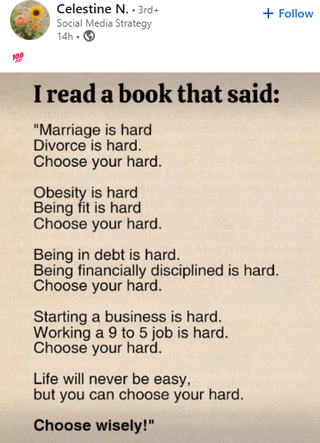 Celestine N. 3rd+ Social Media Strategy + Follow 14h I read a book that said: "Marriage is hard Divorce is hard. Choose your hard. Obesity is hard Being fit is hard Choose your hard. Being in debt is hard. Being financially disciplined is hard. Choose your hard. Starting a business is hard. Working a 9 to 5 job is hard. Choose your hard. Life will never be easy, but you can choose your hard. Choose wisely!"